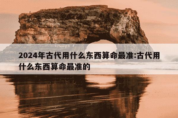 2024年古代用什么东西算命最准:古代用什么东西算命最准的