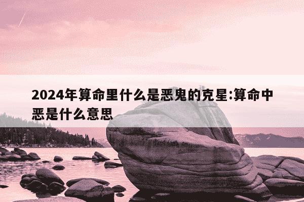 2024年算命里什么是恶鬼的克星:算命中恶是什么意思