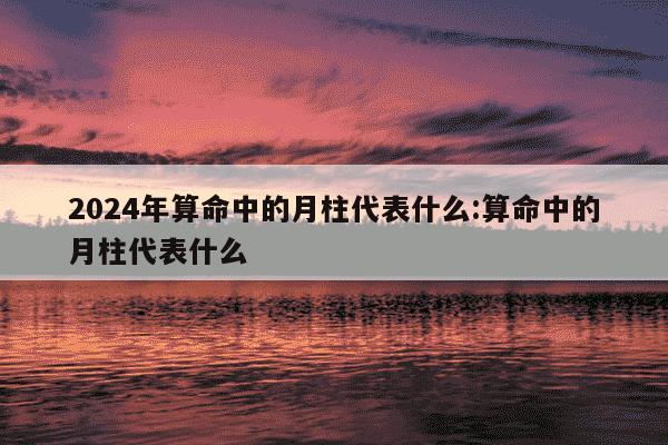 2024年算命中的月柱代表什么:算命中的月柱代表什么