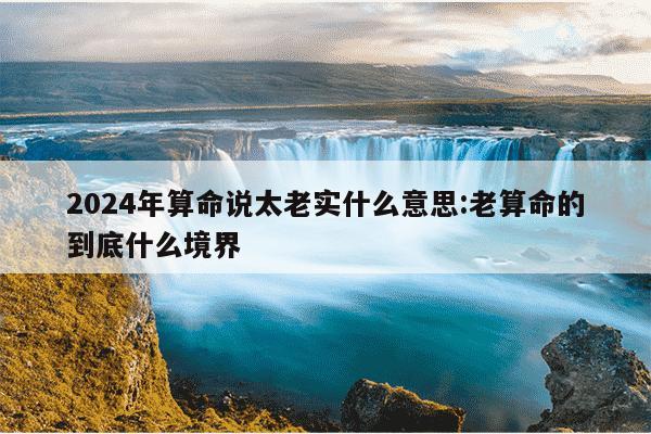 2024年算命说太老实什么意思:老算命的到底什么境界