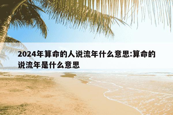 2024年算命的人说流年什么意思:算命的说流年是什么意思