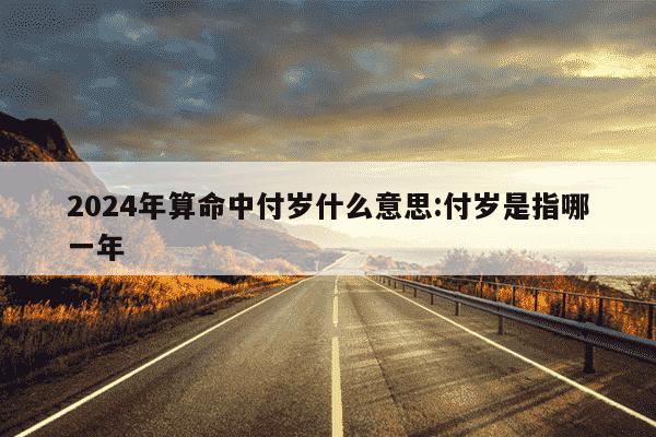 2024年算命中付岁什么意思:付岁是指哪一年