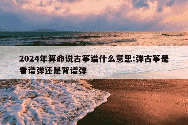 2024年算命说古筝谱什么意思:弹古筝是看谱弹还是背谱弹