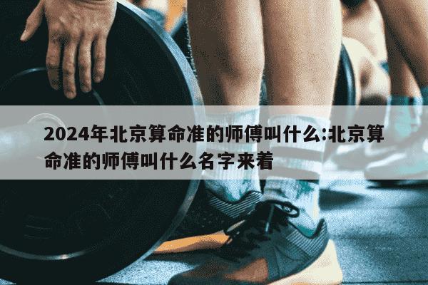 2024年北京算命准的师傅叫什么:北京算命准的师傅叫什么名字来着