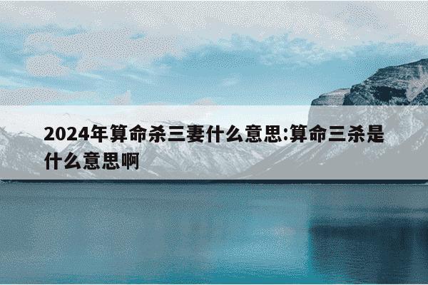 2024年算命杀三妻什么意思:算命三杀是什么意思啊