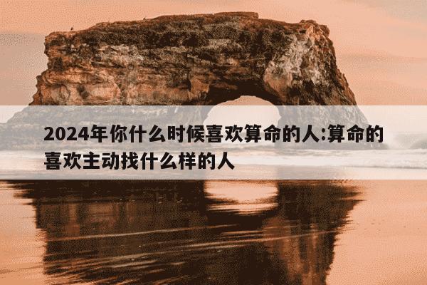 2024年你什么时候喜欢算命的人:算命的喜欢主动找什么样的人