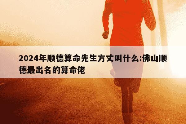 2024年顺德算命先生方丈叫什么:佛山顺德最出名的算命佬