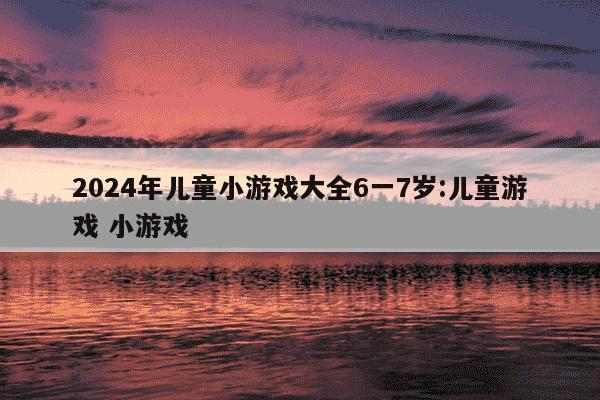 2024年儿童小游戏大全6一7岁:儿童游戏 小游戏