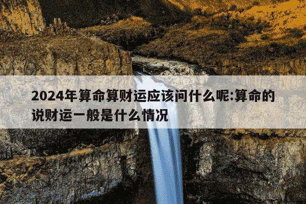 2024年算命算财运应该问什么呢:算命的说财运一般是什么情况