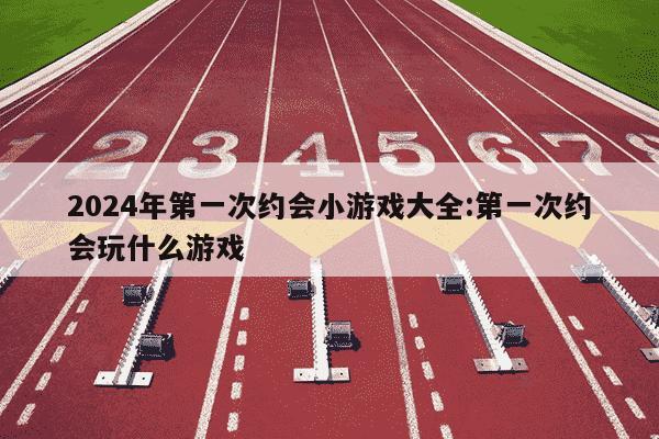 2024年第一次约会小游戏大全:第一次约会玩什么游戏