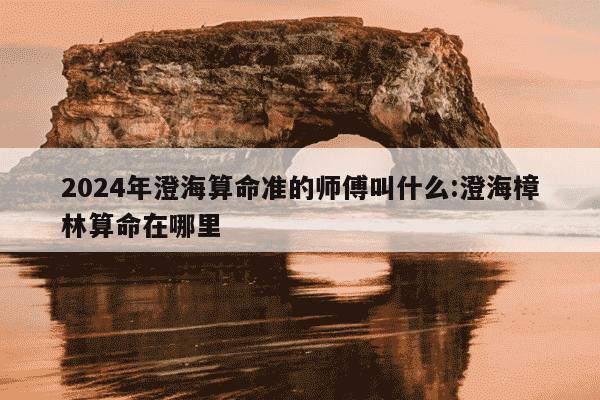 2024年澄海算命准的师傅叫什么:澄海樟林算命在哪里