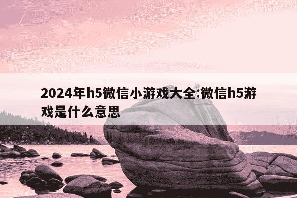 2024年h5微信小游戏大全:微信h5游戏是什么意思