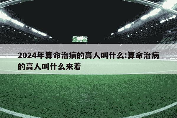 2024年算命治病的高人叫什么:算命治病的高人叫什么来着