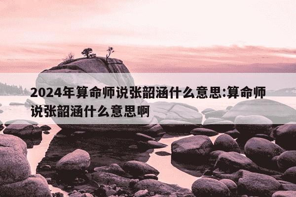 2024年算命师说张韶涵什么意思:算命师说张韶涵什么意思啊