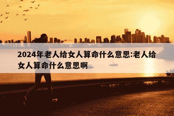 2024年老人给女人算命什么意思:老人给女人算命什么意思啊