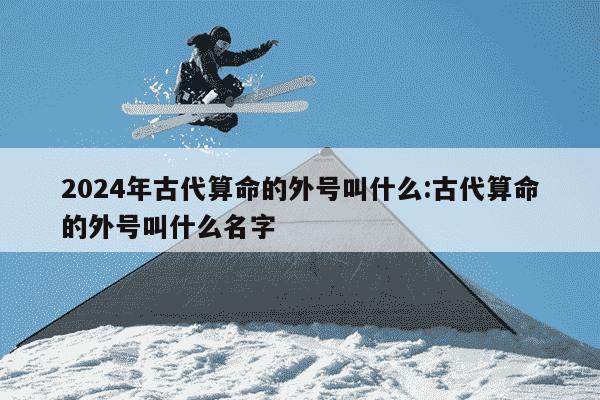 2024年古代算命的外号叫什么:古代算命的外号叫什么名字