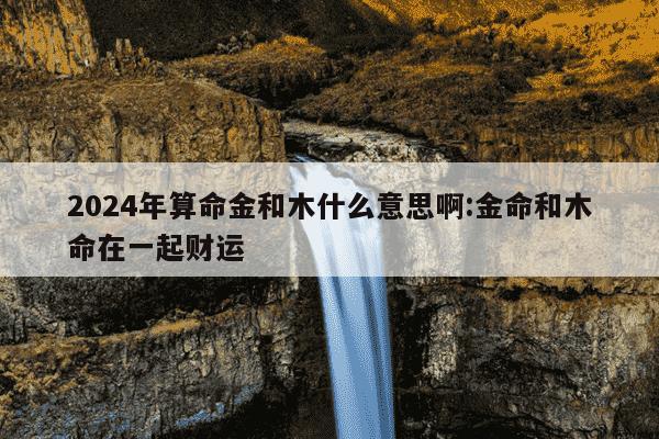 2024年算命金和木什么意思啊:金命和木命在一起财运