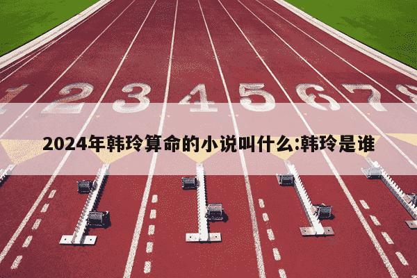 2024年韩玲算命的小说叫什么:韩玲是谁