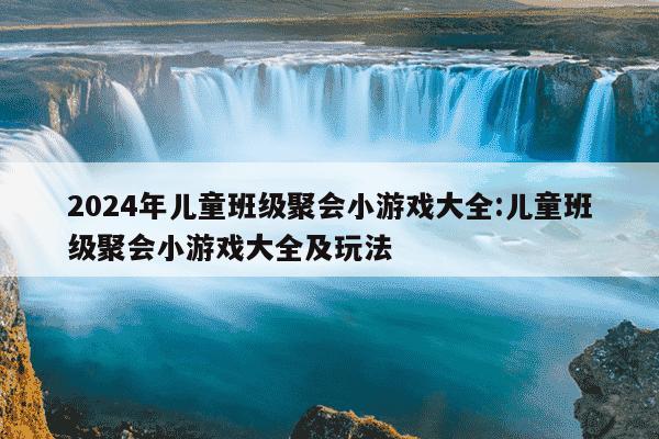 2024年儿童班级聚会小游戏大全:儿童班级聚会小游戏大全及玩法