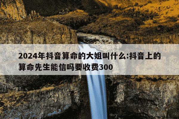 2024年抖音算命的大姐叫什么:抖音上的算命先生能信吗要收费300