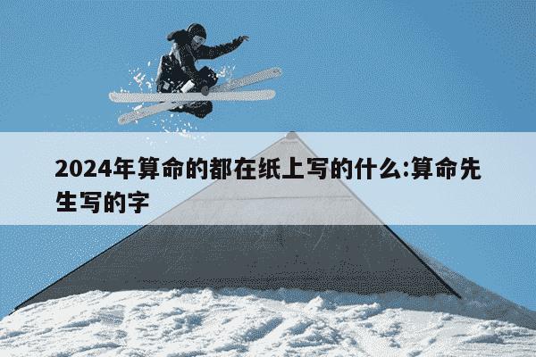 2024年算命的都在纸上写的什么:算命先生写的字