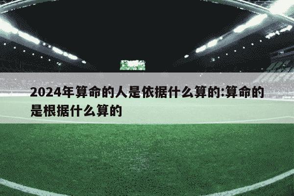 2024年算命的人是依据什么算的:算命的是根据什么算的