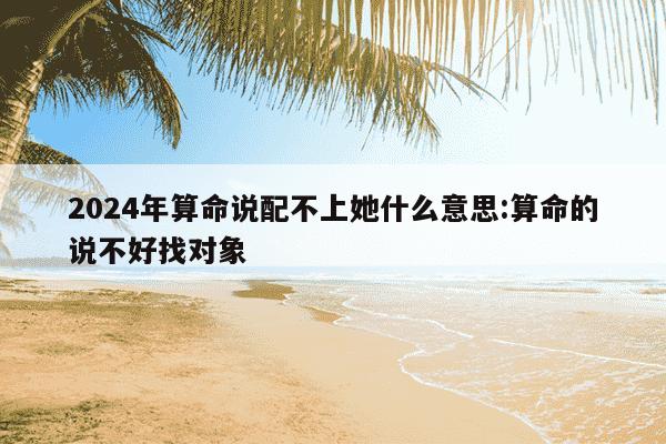 2024年算命说配不上她什么意思:算命的说不好找对象