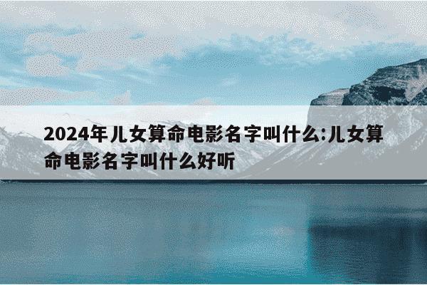 2024年儿女算命电影名字叫什么:儿女算命电影名字叫什么好听