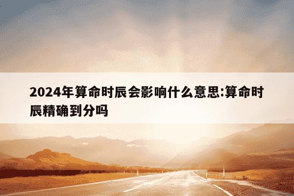 2024年算命时辰会影响什么意思:算命时辰精确到分吗