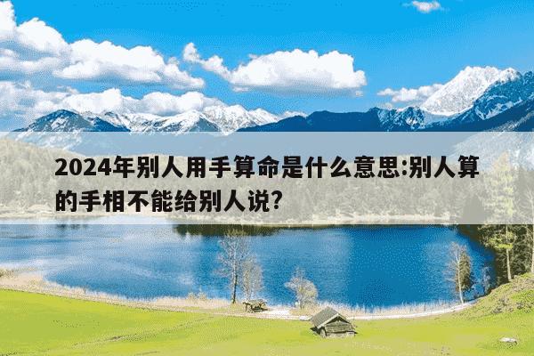 2024年别人用手算命是什么意思:别人算的手相不能给别人说?