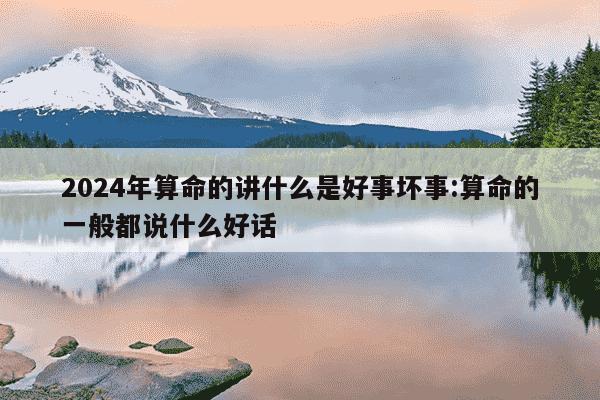 2024年算命的讲什么是好事坏事:算命的一般都说什么好话