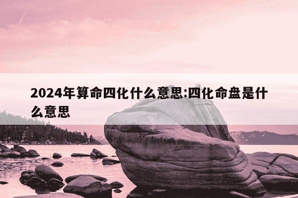 2024年算命四化什么意思:四化命盘是什么意思