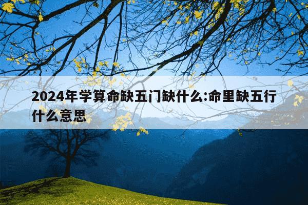 2024年学算命缺五门缺什么:命里缺五行什么意思