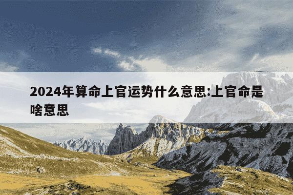 2024年算命上官运势什么意思:上官命是啥意思