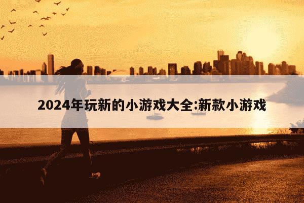 2024年玩新的小游戏大全:新款小游戏