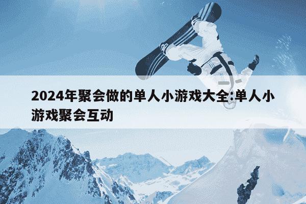 2024年聚会做的单人小游戏大全:单人小游戏聚会互动