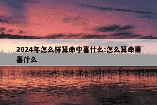 2024年怎么样算命中喜什么:怎么算命里喜什么