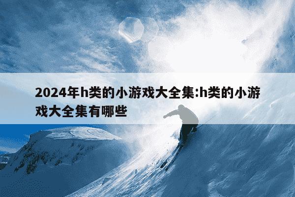 2024年h类的小游戏大全集:h类的小游戏大全集有哪些