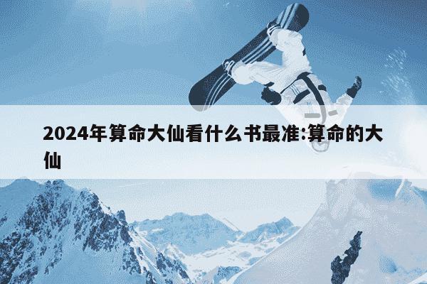 2024年算命大仙看什么书最准:算命的大仙