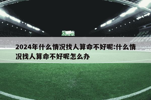 2024年什么情况找人算命不好呢:什么情况找人算命不好呢怎么办