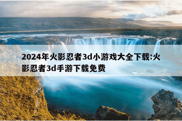 2024年火影忍者3d小游戏大全下载:火影忍者3d手游下载免费