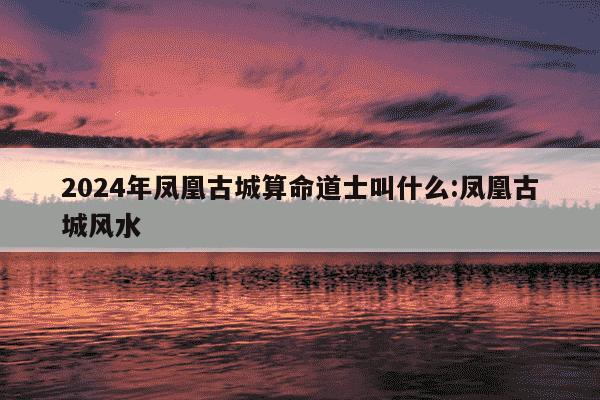 2024年凤凰古城算命道士叫什么:凤凰古城风水