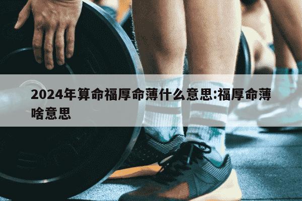 2024年算命福厚命薄什么意思:福厚命薄啥意思