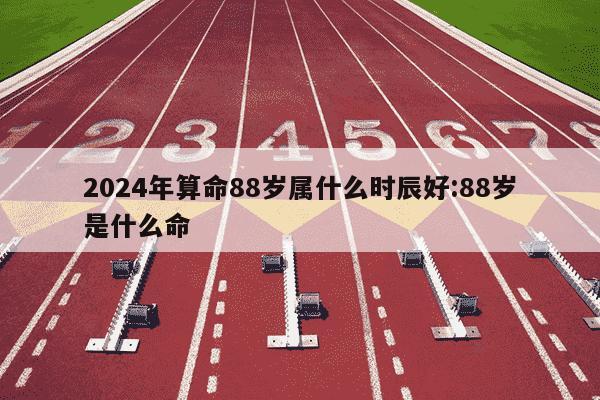 2024年算命88岁属什么时辰好:88岁是什么命