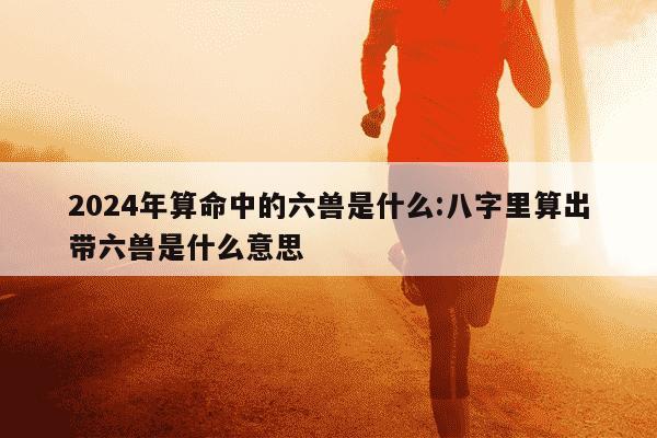 2024年算命中的六兽是什么:八字里算出带六兽是什么意思