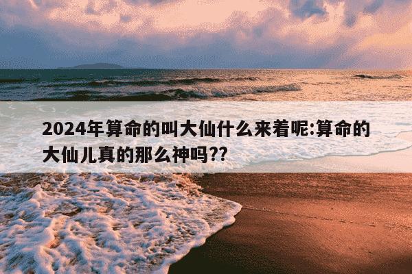 2024年算命的叫大仙什么来着呢:算命的大仙儿真的那么神吗??