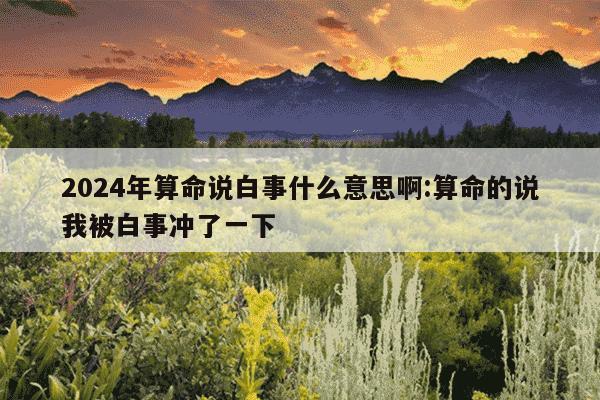 2024年算命说白事什么意思啊:算命的说我被白事冲了一下