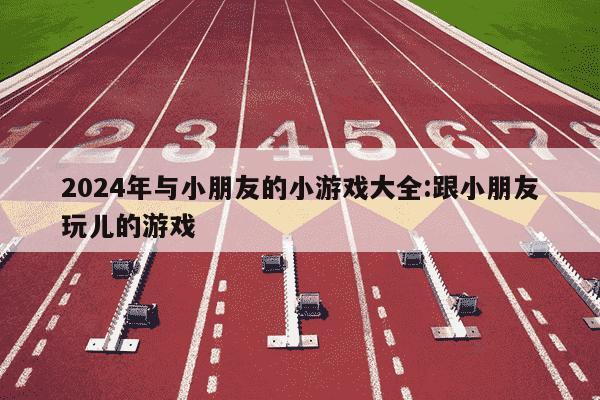 2024年与小朋友的小游戏大全:跟小朋友玩儿的游戏