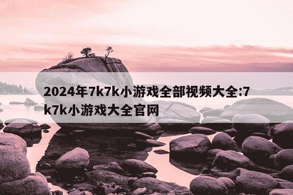 2024年7k7k小游戏全部视频大全:7k7k小游戏大全官网