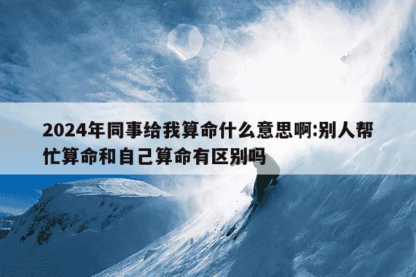 2024年同事给我算命什么意思啊:别人帮忙算命和自己算命有区别吗